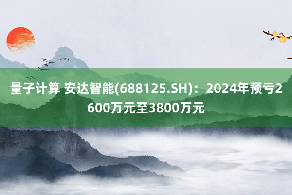 量子计算 安达智能(688125.SH)：2024年预亏2600万元至3800万元