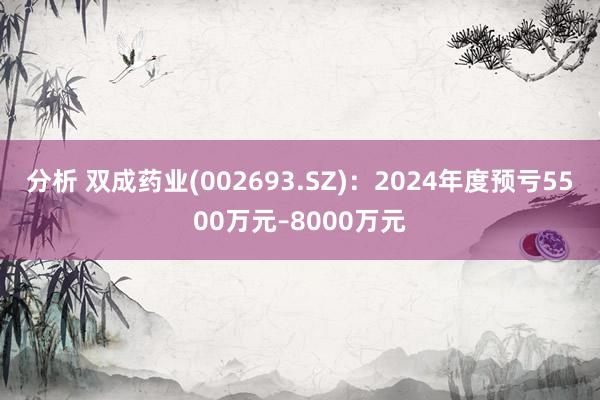 分析 双成药业(002693.SZ)：2024年度预亏5500万元–8000万元