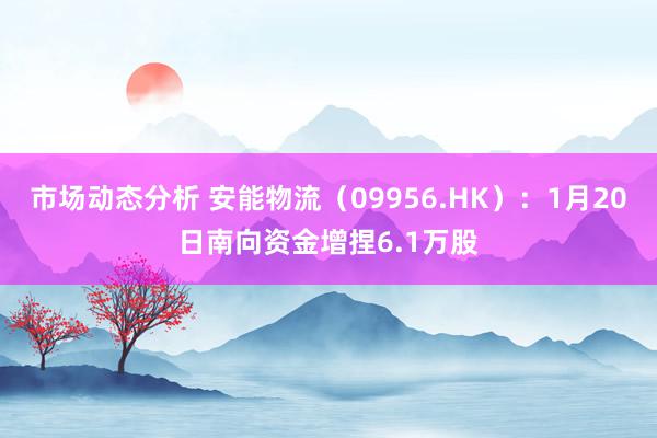 市场动态分析 安能物流（09956.HK）：1月20日南向资金增捏6.1万股