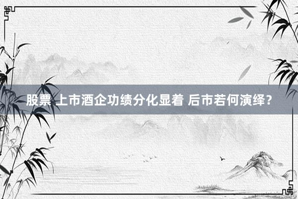 股票 上市酒企功绩分化显着 后市若何演绎？