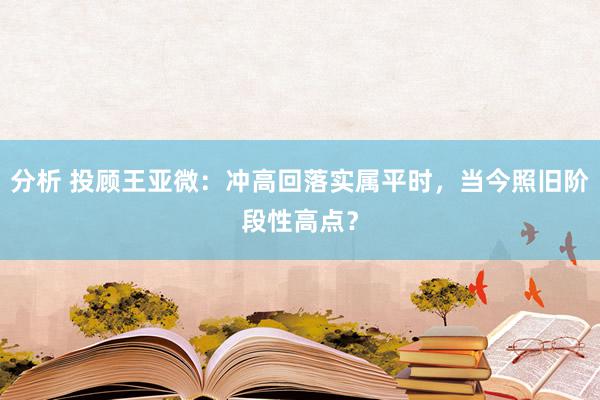 分析 投顾王亚微：冲高回落实属平时，当今照旧阶段性高点？