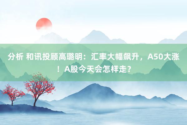 分析 和讯投顾高璐明：汇率大幅飙升，A50大涨！A股今天会怎样走？