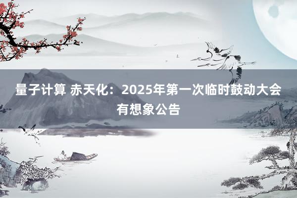 量子计算 赤天化：2025年第一次临时鼓动大会有想象公告