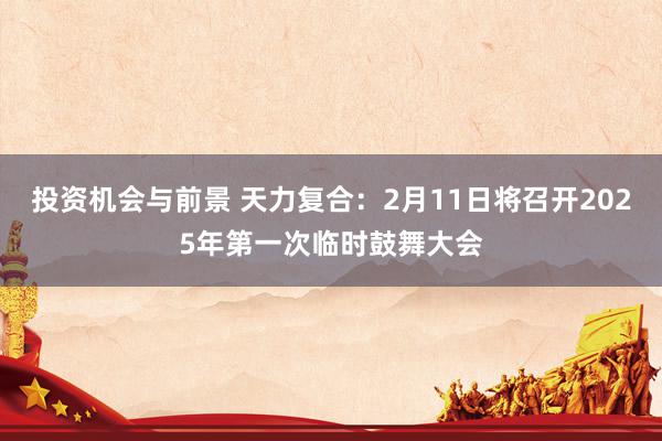 投资机会与前景 天力复合：2月11日将召开2025年第一次临时鼓舞大会