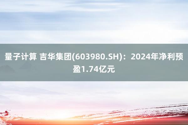 量子计算 吉华集团(603980.SH)：2024年净利预盈1.74亿元