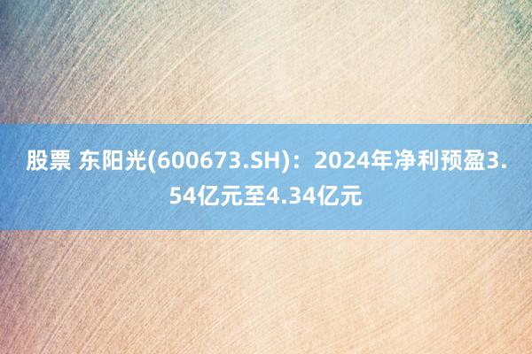 股票 东阳光(600673.SH)：2024年净利预盈3.54亿元至4.34亿元