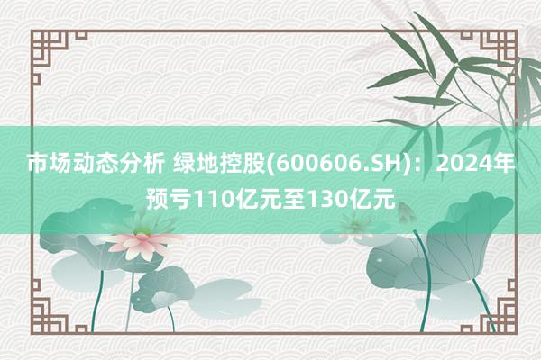 市场动态分析 绿地控股(600606.SH)：2024年预亏110亿元至130亿元