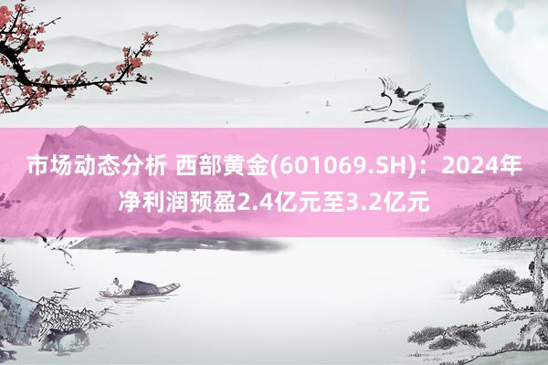 市场动态分析 西部黄金(601069.SH)：2024年净利润预盈2.4亿元至3.2亿元