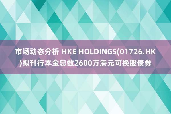 市场动态分析 HKE HOLDINGS(01726.HK)拟刊行本金总数2600万港元可换股债券