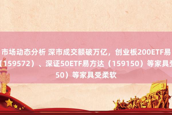 市场动态分析 深市成交额破万亿，创业板200ETF易方达（159572）、深证50ETF易方达（159150）等家具受柔软