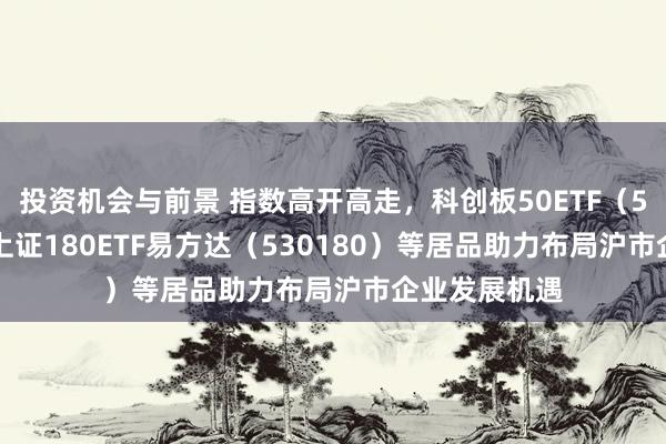 投资机会与前景 指数高开高走，科创板50ETF（588080）、上证180ETF易方达（530180）等居品助力布局沪市企业发展机遇