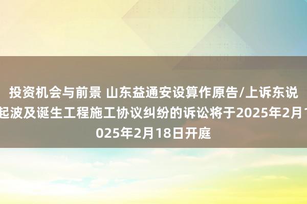 投资机会与前景 山东益通安设算作原告/上诉东说念主的1起波及诞生工程施工协议纠纷的诉讼将于2025年2月18日开庭