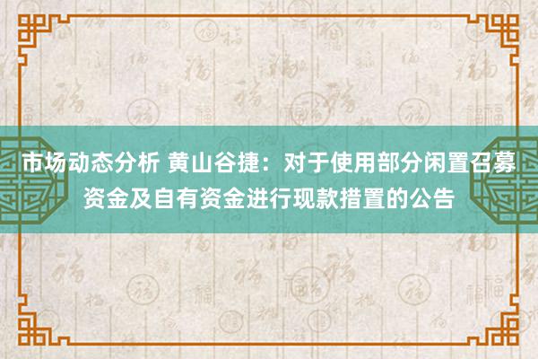 市场动态分析 黄山谷捷：对于使用部分闲置召募资金及自有资金进行现款措置的公告