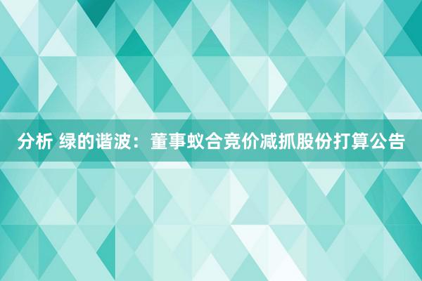 分析 绿的谐波：董事蚁合竞价减抓股份打算公告