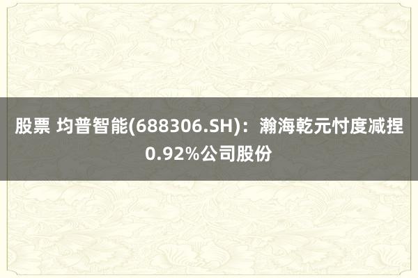 股票 均普智能(688306.SH)：瀚海乾元忖度减捏0.92%公司股份