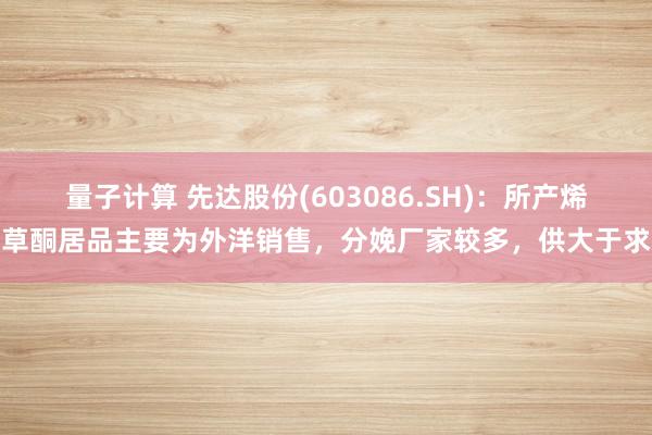 量子计算 先达股份(603086.SH)：所产烯草酮居品主要为外洋销售，分娩厂家较多，供大于求