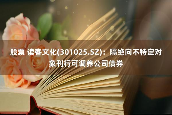 股票 读客文化(301025.SZ)：隔绝向不特定对象刊行可调养公司债券