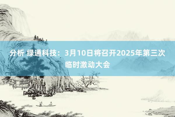 分析 绿通科技：3月10日将召开2025年第三次临时激动大会