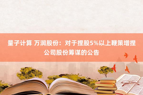 量子计算 万润股份：对于捏股5%以上鞭策增捏公司股份筹谋的公告