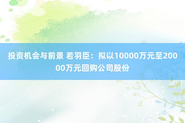 投资机会与前景 若羽臣：拟以10000万元至20000万元回购公司股份