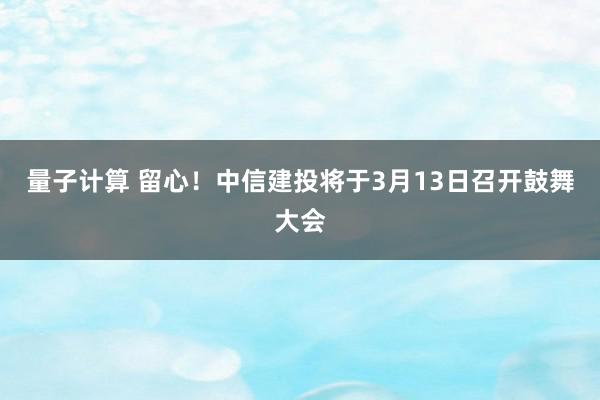 量子计算 留心！中信建投将于3月13日召开鼓舞大会