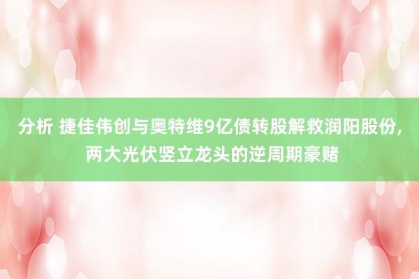 分析 捷佳伟创与奥特维9亿债转股解救润阳股份, 两大光伏竖立龙头的逆周期豪赌