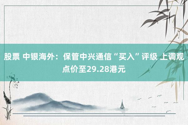 股票 中银海外：保管中兴通信“买入”评级 上调观点价至29.28港元