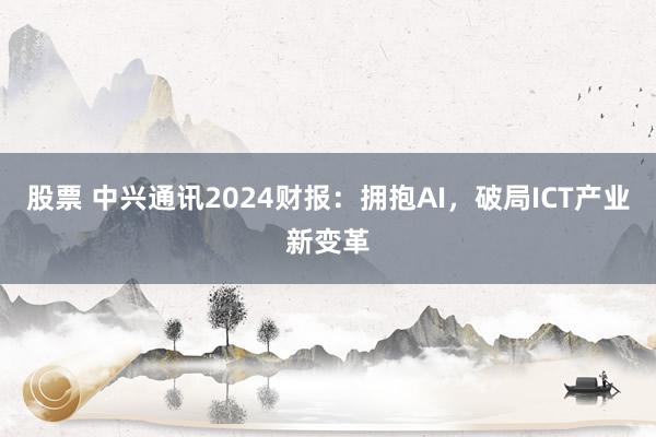 股票 中兴通讯2024财报：拥抱AI，破局ICT产业新变革