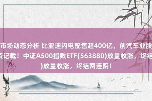 市场动态分析 比亚迪闪电配售超400亿，创汽车业股权再融资记载！中证A500指数ETF(563880)放量收涨，终结两连阴！