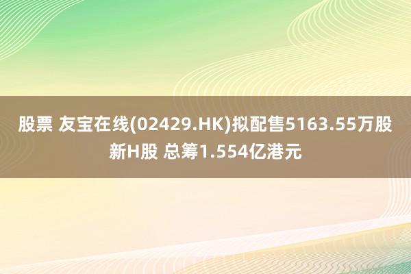 股票 友宝在线(02429.HK)拟配售5163.55万股新H股 总筹1.554亿港元