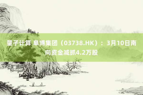 量子计算 阜博集团（03738.HK）：3月10日南向资金减抓4.2万股