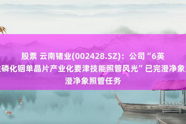 股票 云南锗业(002428.SZ)：公司“6英寸高品性磷化铟单晶片产业化要津技能照管风光”已完澄净象照管任务