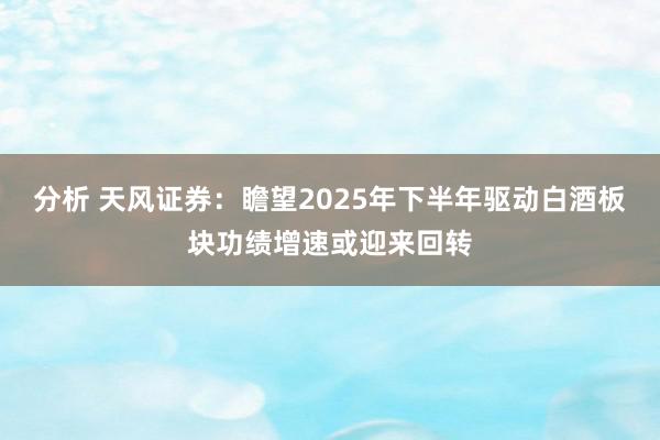 分析 天风证券：瞻望2025年下半年驱动白酒板块功绩增速或迎来回转