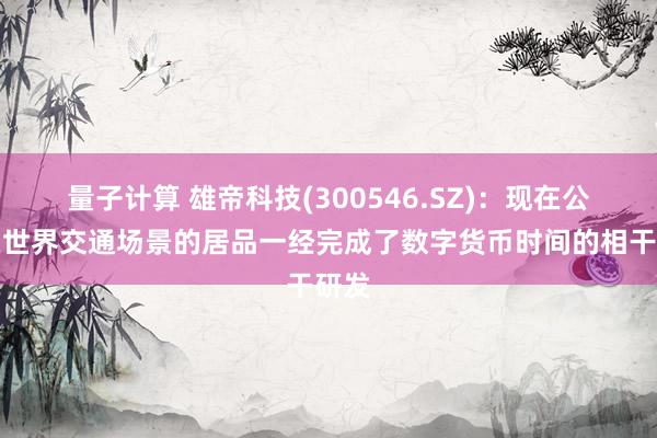 量子计算 雄帝科技(300546.SZ)：现在公司在世界交通场景的居品一经完成了数字货币时间的相干研发